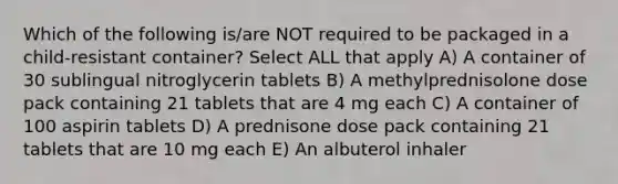 Which of the following is/are NOT required to be packaged in a child-resistant container? Select ALL that apply A) A container of 30 sublingual nitroglycerin tablets B) A methylprednisolone dose pack containing 21 tablets that are 4 mg each C) A container of 100 aspirin tablets D) A prednisone dose pack containing 21 tablets that are 10 mg each E) An albuterol inhaler