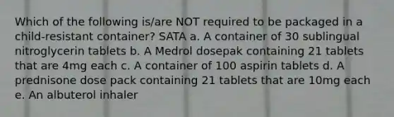 Which of the following is/are NOT required to be packaged in a child-resistant container? SATA a. A container of 30 sublingual nitroglycerin tablets b. A Medrol dosepak containing 21 tablets that are 4mg each c. A container of 100 aspirin tablets d. A prednisone dose pack containing 21 tablets that are 10mg each e. An albuterol inhaler