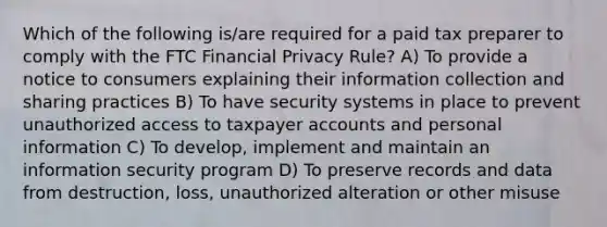 Which of the following is/are required for a paid tax preparer to comply with the FTC Financial Privacy Rule? A) To provide a notice to consumers explaining their information collection and sharing practices B) To have security systems in place to prevent unauthorized access to taxpayer accounts and personal information C) To develop, implement and maintain an information security program D) To preserve records and data from destruction, loss, unauthorized alteration or other misuse