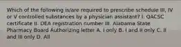 Which of the following is/are required to prescribe schedule III, IV or V controlled substances by a physician assistant? I. QACSC certificate II. DEA registration number III. Alabama State Pharmacy Board Authorizing letter A. I only B. I and II only C. II and III only D. All