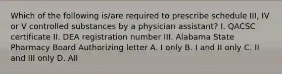 Which of the following is/are required to prescribe schedule III, IV or V controlled substances by a physician assistant? I. QACSC certificate II. DEA registration number III. Alabama State Pharmacy Board Authorizing letter A. I only B. I and II only C. II and III only D. All