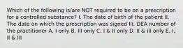 Which of the following is/are NOT required to be on a prescription for a controlled substance? I. The date of birth of the patient II. The date on which the prescription was signed III. DEA number of the practitioner A. I only B. III only C. I & II only D. II & III only E. I, II & III