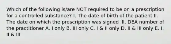 Which of the following is/are NOT required to be on a prescription for a controlled substance? I. The date of birth of the patient II. The date on which the prescription was signed III. DEA number of the practitioner A. I only B. III only C. I & II only D. II & III only E. I, II & III