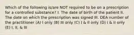 Which of the following is/are NOT required to be on a prescription for a controlled substance? I. The date of birth of the patient II. The date on which the prescription was signed III. DEA number of the practitioner (A) I only (B) III only (C) I & Il only (D) I & II only (E) I, II, & III