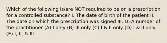 Which of the following is/are NOT required to be on a prescription for a controlled substance? I. The date of birth of the patient II. The date on which the prescription was signed III. DEA number of the practitioner (A) I only (B) III only (C) I & Il only (D) I & II only (E) I, II, & III