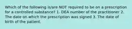 Which of the following is/are NOT required to be on a prescription for a controlled substance? 1. DEA number of the practitioner 2. The date on which the prescription was signed 3. The date of birth of the patient.