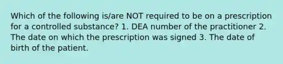 Which of the following is/are NOT required to be on a prescription for a controlled substance? 1. DEA number of the practitioner 2. The date on which the prescription was signed 3. The date of birth of the patient.