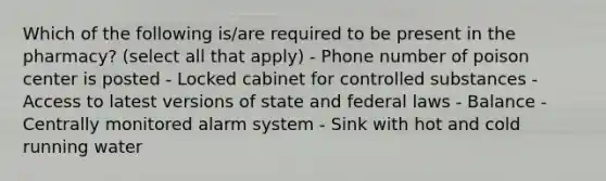 Which of the following is/are required to be present in the pharmacy? (select all that apply) - Phone number of poison center is posted - Locked cabinet for controlled substances - Access to latest versions of state and federal laws - Balance - Centrally monitored alarm system - Sink with hot and cold running water