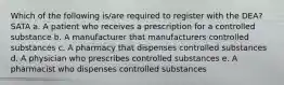 Which of the following is/are required to register with the DEA? SATA a. A patient who receives a prescription for a controlled substance b. A manufacturer that manufacturers controlled substances c. A pharmacy that dispenses controlled substances d. A physician who prescribes controlled substances e. A pharmacist who dispenses controlled substances