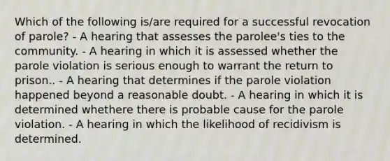 Which of the following is/are required for a successful revocation of parole? - A hearing that assesses the parolee's ties to the community. - A hearing in which it is assessed whether the parole violation is serious enough to warrant the return to prison.. - A hearing that determines if the parole violation happened beyond a reasonable doubt. - A hearing in which it is determined whethere there is probable cause for the parole violation. - A hearing in which the likelihood of recidivism is determined.