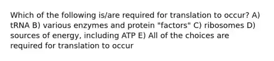 Which of the following is/are required for translation to occur? A) tRNA B) various enzymes and protein "factors" C) ribosomes D) sources of energy, including ATP E) All of the choices are required for translation to occur