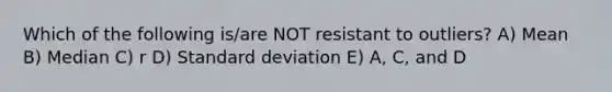 Which of the following is/are NOT resistant to outliers? A) Mean B) Median C) r D) Standard deviation E) A, C, and D