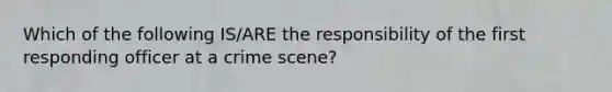 Which of the following IS/ARE the responsibility of the first responding officer at a crime scene?