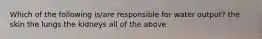 Which of the following is/are responsible for water output? the skin the lungs the kidneys all of the above
