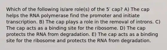 Which of the following is/are role(s) of the 5′ cap? A) The cap helps the RNA polymerase find the promoter and initiate transcription. B) The cap plays a role in the removal of introns. C) The cap acts as a binding site for the ribosome. D) The cap protects the RNA from degradation. E) The cap acts as a binding site for the ribosome and protects the RNA from degradation.