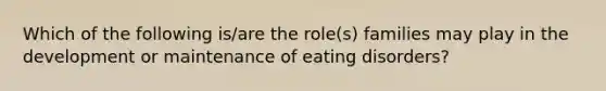 Which of the following is/are the role(s) families may play in the development or maintenance of eating disorders?