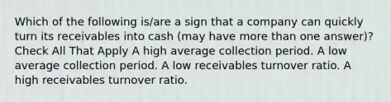 Which of the following is/are a sign that a company can quickly turn its receivables into cash (may have more than one answer)? Check All That Apply A high average collection period. A low average collection period. A low receivables turnover ratio. A high receivables turnover ratio.