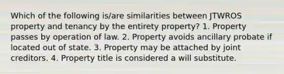 Which of the following is/are similarities between JTWROS property and tenancy by the entirety property? 1. Property passes by operation of law. 2. Property avoids ancillary probate if located out of state. 3. Property may be attached by joint creditors. 4. Property title is considered a will substitute.