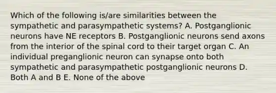 Which of the following is/are similarities between the sympathetic and parasympathetic systems? A. Postganglionic neurons have NE receptors B. Postganglionic neurons send axons from the interior of the spinal cord to their target organ C. An individual preganglionic neuron can synapse onto both sympathetic and parasympathetic postganglionic neurons D. Both A and B E. None of the above