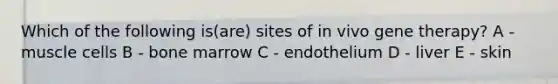 Which of the following is(are) sites of in vivo <a href='https://www.questionai.com/knowledge/kxziHQcFFY-gene-therapy' class='anchor-knowledge'>gene therapy</a>? A - muscle cells B - bone marrow C - endothelium D - liver E - skin