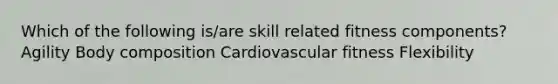 Which of the following is/are skill related fitness components? Agility Body composition Cardiovascular fitness Flexibility