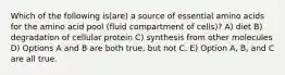 Which of the following is(are) a source of essential amino acids for the amino acid pool (fluid compartment of cells)? A) diet B) degradation of cellular protein C) synthesis from other molecules D) Options A and B are both true, but not C. E) Option A, B, and C are all true.