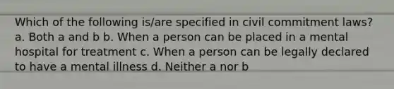 ​Which of the following is/are specified in civil commitment laws? a. ​Both a and b b. ​When a person can be placed in a mental hospital for treatment c. ​When a person can be legally declared to have a mental illness d. ​Neither a nor b