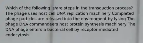 Which of the following is/are steps in the transduction process? The phage uses host cell DNA replication machinery Completed phage particles are released into the environment by lysing The phage DNA commandeers host protein synthesis machinery The DNA phage enters a bacterial cell by receptor mediated endocytosis