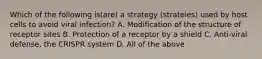 Which of the following is(are) a strategy (strateies) used by host cells to avoid viral infection? A. Modification of the structure of receptor sites B. Protection of a receptor by a shield C. Anti-viral defense, the CRISPR system D. All of the above