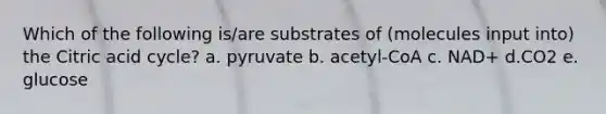 Which of the following is/are substrates of (molecules input into) the Citric acid cycle? a. pyruvate b. acetyl-CoA c. NAD+ d.CO2 e. glucose