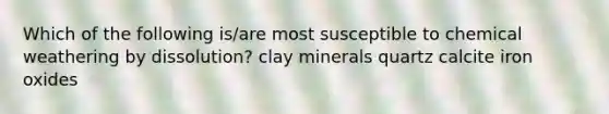 Which of the following is/are most susceptible to chemical weathering by dissolution? clay minerals quartz calcite iron oxides