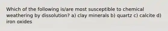 Which of the following is/are most susceptible to chemical weathering by dissolution? a) clay minerals b) quartz c) calcite d) iron oxides