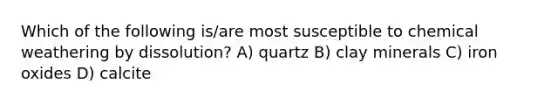 Which of the following is/are most susceptible to chemical weathering by dissolution? A) quartz B) clay minerals C) iron oxides D) calcite