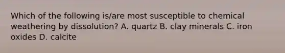 Which of the following is/are most susceptible to chemical weathering by dissolution? A. quartz B. clay minerals C. iron oxides D. calcite