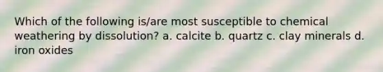 Which of the following is/are most susceptible to chemical weathering by dissolution? a. calcite b. quartz c. clay minerals d. iron oxides