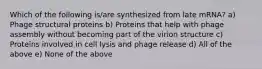 Which of the following is/are synthesized from late mRNA? a) Phage structural proteins b) Proteins that help with phage assembly without becoming part of the virion structure c) Proteins involved in cell lysis and phage release d) All of the above e) None of the above