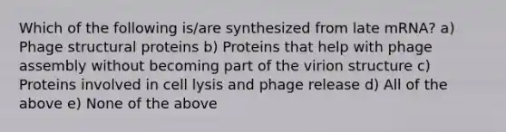 Which of the following is/are synthesized from late mRNA? a) Phage structural proteins b) Proteins that help with phage assembly without becoming part of the virion structure c) Proteins involved in cell lysis and phage release d) All of the above e) None of the above