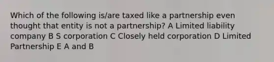 Which of the following is/are taxed like a partnership even thought that entity is not a partnership? A Limited liability company B S corporation C Closely held corporation D Limited Partnership E A and B