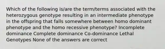 Which of the following is/are the term/terms associated with the heterozygous genotype resulting in an intermediate phenotype in the offspring that falls somewhere between homo dominant phenotype and the homo recessive phenotype? Incomplete dominance Complete dominance Co-dominance Lethal Genotypes None of the answers are correct