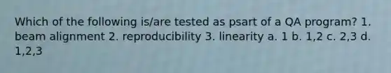 Which of the following is/are tested as psart of a QA program? 1. beam alignment 2. reproducibility 3. linearity a. 1 b. 1,2 c. 2,3 d. 1,2,3