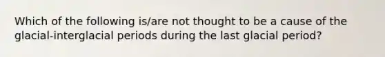 Which of the following is/are not thought to be a cause of the glacial-interglacial periods during the last glacial period?