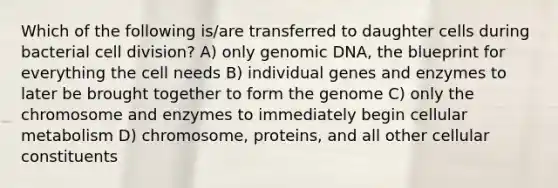 Which of the following is/are transferred to daughter cells during bacterial cell division? A) only genomic DNA, the blueprint for everything the cell needs B) individual genes and enzymes to later be brought together to form the genome C) only the chromosome and enzymes to immediately begin cellular metabolism D) chromosome, proteins, and all other cellular constituents