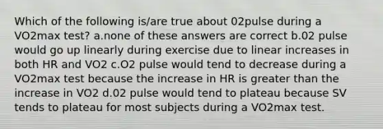 Which of the following is/are true about 02pulse during a VO2max test? a.none of these answers are correct b.02 pulse would go up linearly during exercise due to linear increases in both HR and VO2 c.O2 pulse would tend to decrease during a VO2max test because the increase in HR is <a href='https://www.questionai.com/knowledge/ktgHnBD4o3-greater-than' class='anchor-knowledge'>greater than</a> the increase in VO2 d.02 pulse would tend to plateau because SV tends to plateau for most subjects during a VO2max test.