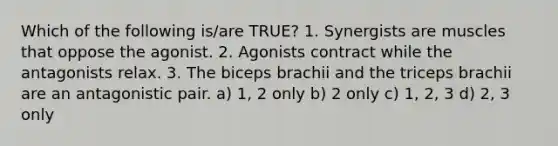 Which of the following is/are TRUE? 1. Synergists are muscles that oppose the agonist. 2. Agonists contract while the antagonists relax. 3. The biceps brachii and the triceps brachii are an antagonistic pair. a) 1, 2 only b) 2 only c) 1, 2, 3 d) 2, 3 only