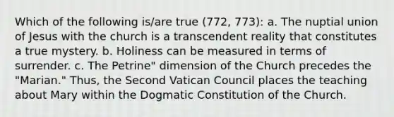 Which of the following is/are true (772, 773): a. The nuptial union of Jesus with the church is a transcendent reality that constitutes a true mystery. b. Holiness can be measured in terms of surrender. c. The Petrine" dimension of the Church precedes the "Marian." Thus, the Second Vatican Council places the teaching about Mary within the Dogmatic Constitution of the Church.