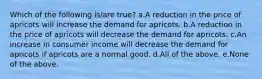 Which of the following is/are true? a.A reduction in the price of apricots will increase the demand for apricots. b.A reduction in the price of apricots will decrease the demand for apricots. c.An increase in consumer income will decrease the demand for apricots if apricots are a normal good. d.All of the above. e.None of the above.