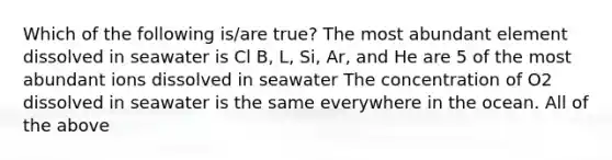 Which of the following is/are true? The most abundant element dissolved in seawater is Cl B, L, Si, Ar, and He are 5 of the most abundant ions dissolved in seawater The concentration of O2 dissolved in seawater is the same everywhere in the ocean. All of the above