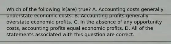 Which of the following is(are) true? A. Accounting costs generally understate economic costs. B. Accounting profits generally overstate economic profits. C. In the absence of any opportunity costs, accounting profits equal economic profits. D. All of the statements associated with this question are correct.