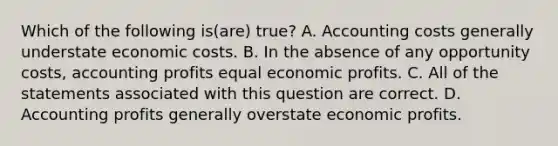 Which of the following is(are) true? A. Accounting costs generally understate economic costs. B. In the absence of any opportunity costs, accounting profits equal economic profits. C. All of the statements associated with this question are correct. D. Accounting profits generally overstate economic profits.