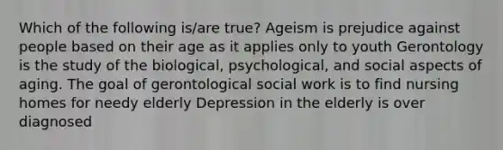 Which of the following is/are true? Ageism is prejudice against people based on their age as it applies only to youth Gerontology is the study of the biological, psychological, and social aspects of aging. The goal of gerontological social work is to find nursing homes for needy elderly Depression in the elderly is over diagnosed